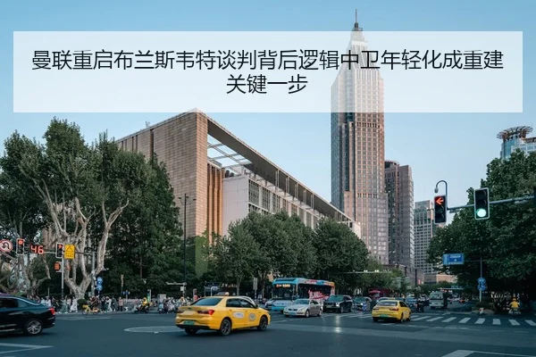 曼联重启布兰斯韦特谈判背后逻辑中卫年轻化成重建关键一步