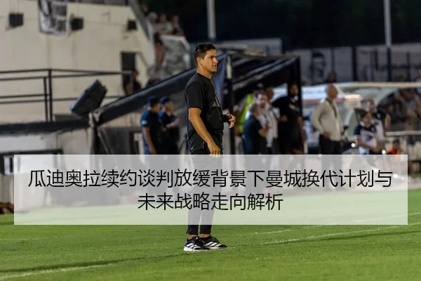 瓜迪奥拉续约谈判放缓背景下曼城换代计划与未来战略走向解析 | HTH tiyu